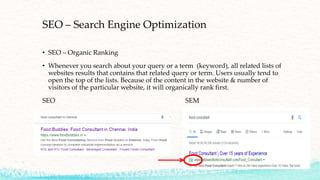 SEO – Search Engine Optimization
• SEO – Organic Ranking
• Whenever you search about your query or a term (keyword), all related lists of
websites results that contains that related query or term. Users usually tend to
open the top of the lists. Because of the content in the website & number of
visitors of the particular website, it will organically rank first.
SEO SEM
 