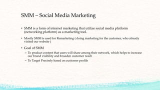 SMM – Social Media Marketing
• SMM is a form of internet marketing that utilize social media platform
(networking platform) as a marketing tool.
• Mostly SMM is used for Remarketing ( doing marketing for the customer, who already
visited our website )
• Goal of SMM
– To product content that users will share among their network, which helps to increase
our brand visibility and broaden customer reach
– To Target Precisely based on customer profile
 