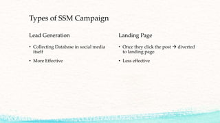 Types of SSM Campaign
Lead Generation
• Collecting Database in social media
itself
• More Effective
Landing Page
• Once they click the post  diverted
to landing page
• Less effective
 