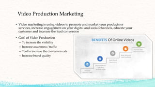 Video Production Marketing
• Video marketing is using videos to promote and market your products or
services, increase engagement on your digital and social channels, educate your
customer and increase the lead conversion
• Goal of Video Production
– To increase the visibility
– Increase awareness / traffic
– Tool to increase the conversion rate
– Increase brand quality
 