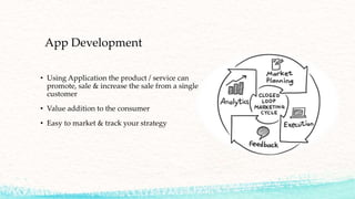 App Development
• Using Application the product / service can
promote, sale & increase the sale from a single
customer
• Value addition to the consumer
• Easy to market & track your strategy
 