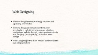Web Designing
• Website design means planning, creation and
updating of websites.
• Website design also involves information
architecture, website structure, user interface,
navigation, website layout, colors, contrasts, fonts
and imagery (photography) as well as icons
design.
• Web Designing is the main process before we start
our site promotion
 