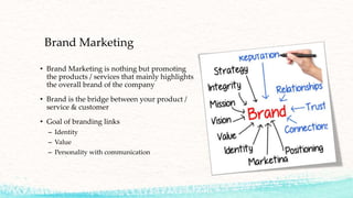 Brand Marketing
• Brand Marketing is nothing but promoting
the products / services that mainly highlights
the overall brand of the company
• Brand is the bridge between your product /
service & customer
• Goal of branding links
– Identity
– Value
– Personality with communication
 