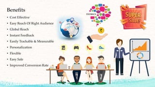 Benefits
• Cost Effective
• Easy Reach Of Right Audience
• Global Reach
• Instant Feedback
• Easily Trackable & Measurable
• Personalization
• Flexible
• Easy Sale
• Improved Conversion Rate
 