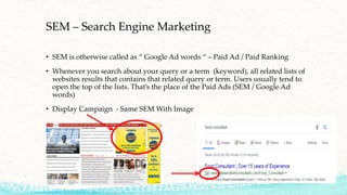 SEM – Search Engine Marketing
• SEM is otherwise called as “ Google Ad words “ – Paid Ad / Paid Ranking
• Whenever you search about your query or a term (keyword), all related lists of
websites results that contains that related query or term. Users usually tend to
open the top of the lists. That’s the place of the Paid Ads (SEM / Google Ad
words)
• Display Campaign - Same SEM With Image
 