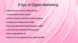 8 tips of Digital Marketing
 Optimizing your site for mobile devices
 Understand how Users search
 Write for humans, optimize for search engines
 Analyze your existing search traffic
 Stay up-to-date with the latest changes in SEO
 Learn the most important ranking factors
 Never underestimate UX
 Discover the link between social media and SEO
 