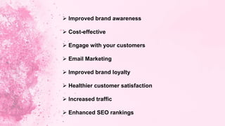  Improved brand awareness
 Cost-effective
 Engage with your customers
 Email Marketing
 Improved brand loyalty
 Healthier customer satisfaction
 Increased traffic
 Enhanced SEO rankings
 
