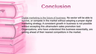 Digital marketing is the future of business. No sector will be able to
survive, or compete in the market without adopting a proper digital
marketing strategy. A consistent growth in business is not possible
without accepting this ultramodern sales promotion tool.
Organizations, who have understood this business essentiality, are
getting ahead of their nearest competitors in the market.
 