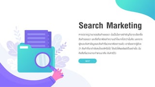 หำกปรำกฏว่ำเขำเจอสินค้ำของเรำ นั่นเป็นโอกำสสำคัญที่เขำจะเลือกซื้อ
สินค้ำของเรำ และสิ่งที่เรำต้องทำควำมเข้ำใจมำกไปกว่ำนั้นคือ นอกจำก
ผู้คนจะค้นหำข้อมูลและสินค้ำที่พวกเขำต้องกำรแล้ว เขำยังอยำกรู้ด้วย
ว่ำ สินค้ำที่เขำกำลังสนใจจะดีหรือไม่ ใช้แล้วได้ผลลัพธ์เป็นอย่ำงไร นั่น
คือสิ่งที่พวกเขำจะทำตำมมำคือ ค้นหำรีวิว
NEXT
Search Marketing
 