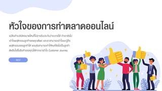 แม้สินค้ำจะดีเลิศขนำดไหนก็ไม่อำจรับประกันว่ำจะขำยได้ ถ้ำเรำยังไม่
เข้ำใจพฤติกรรมลูกค้ำของคุณดีพอ และเรำสำมำรถเข้ำใจและรู้ถึง
พฤติกรรมของลูกค้ำได้ แถมยังสำมำรถทำให้คนที่ยังไม่เป็นลูกค้ำ
ตัดสินใจซื้อสินค้ำของคุณได้หำกเรำเข้ำใจ Customer Journey
หัวใจของการทาตลาดออนไลน์
NEXT
 