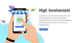 High Involvement
เป็นสินค้ำที่มีรำคำปำนกลำงถึงสูง ลูกค้ำต้องอำศัยกำรคิด ทำกำรบ้ำน
และกำรตัดสินใจค่อนข้ำงนำน ก่อนกำรจะทำกำรเลือกซื้อสินค้ำ
อีกทั้งยังมีกำรเปรียบเทียบรำคำ เปรียบเทียบยี่ห้อ และข้อมูลที่เกี่ยวข้องใน
ด้ำนอื่นๆ อย่ำงละเอียด สินค้ำในกลุ่มนี้ เช่น บ้ำน รถยนต์ ประกัน
โทรศัพท์มือถือ เป็นต้น
NEXT
 