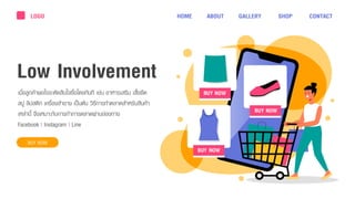 เมื่อลูกค้ำพอใจจะตัดสินใจซื้อโดยทันที เช่น อำหำรเสริม เสื้อยืด
สบู่ ลิปสติก เครื่องสำอำง เป็นต้น วิธีกำรทำตลำดสำหรับสินค้ำ
เหล่ำนี้ จึงเหมำะกับกำรทำกำรตลำดผ่ำนช่องทำง
Facebook | Instagram | Line
Low Involvement
BUY NOW
LOGO HOME ABOUT GALLERY SHOP CONTACT
 