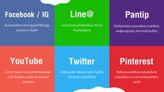 เป็นช่องทำงที่เหมำะสมกับกลุ่มลูกค้ำที่เป็นวัยรุ่น
และวัยทำงำน เป็นหลัก
Facebook / IG
จะเหมำะกับกลุ่มลูกค้ำตั้งแต่วัยรุ่น วัยทำงำน
ไปจนถึงวัยสูงอำยุ
Line@
เป็นที่นิยมสำหรับกำรแลกเปลี่ยนควำมคิดเห็นกัน
ของผู้คนกลุ่มวัยรุ่น วัยทำงำนเป็นส่วนใหญ่
Pantip
มี VDO Content จำนวนมำกที่เข้ำถึงคนทุกเพศ
ทุกวัย ขึ้นอยู่กับควำมสนใจ และควำมชอบที่
แตกต่ำงกัน
YouTube
เป็นไมโครบล็อก ใช้ส่งข้อควำมสั้นๆ นิยมใช้ใน
ต่ำงประเทศ คนไทยยังใช้น้อย
Twitter
สื่อสังคมออนไลน์ที่มีกระดำนส่วนตัวในกำร
นำเสนอเรื่องรำว และสำมำรถปักหมุดสิ่งที่เรำ
ชอบได้
Pinterest
 