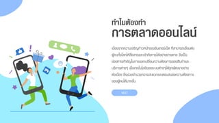 ทาไมต้องทา
เนื่องจำกควำมเจริญก้ำวหน้ำของอินเทอร์เน็ต ที่สำมำรถเชื่อมต่อ
ผู้คนทั้งโลกให้สื่อสำรและเข้ำถึงกำรได้อย่ำงง่ำยดำย จึงเป็น
ช่องทำงสำคัญในกำรแลกเปลี่ยนควำมต้องกำรของสินค้ำและ
บริกำรต่ำงๆ เมื่อเทคโนโลยีของระบบต่ำงๆได้ถูกพัฒนำอย่ำง
ต่อเนื่อง ยิ่งช่วยอำนวยควำมสะดวกและตอบสนองควำมต้องกำร
ของผู้คนได้มำกขึ้น
การตลาดออนไลน์
NEXT
 