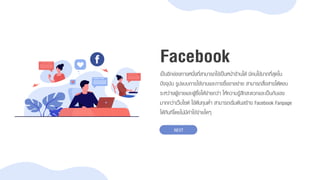 เป็นอีกช่องทำงหนึ่งที่สำมำรถใช้เป็นหน้ำร้ำนได้ มีคนใช้มำกที่สุดใน
ปัจจุบัน รูปแบบกำรใช้งำนและกำรซื้อขำยง่ำย สำมำรถสื่อสำรโต้ตอบ
ระหว่ำงผู้ขำยและผู้ซื้อได้ง่ำยกว่ำ ให้ควำมรู้สึกสะดวกและเป็นกันเอง
มำกกว่ำเว็บไซต์ ใช้ต้นทุนต่ำ สำมำรถเริ่มต้นสร้ำง Facebook Fanpage
ได้ทันทีโดยไม่มีค่ำใช้จ่ำยใดๆ
Facebook
NEXT
 