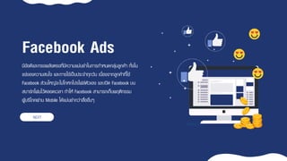 มีข้อดีและทรงพลังตรงที่มีควำมแม่นยำในกำรกำหนดกลุ่มลูกค้ำ ทั้งใน
แง่ของควำมสนใจ และกำรใช้เป็นประจำทุกวัน เนื่องจำกลูกค้ำที่ใช้
Facebook ส่วนใหญ่จะไม่โกหกโปรไฟล์ตัวเอง และเปิด Facebook บน
สมำร์ทโฟนไว้ตลอดเวลำ ทำให้ Facebook สำมำรถเก็บพฤติกรรม
ผู้บริโภคผ่ำน Mobile ได้แม่นยำกว่ำสื่ออื่นๆ
Facebook Ads
NEXT
 