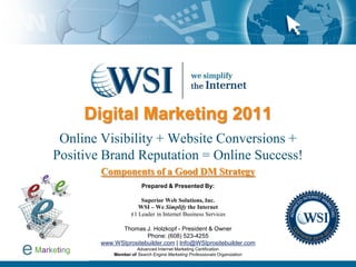 Digital Marketing 2011
 Online Visibility + Website Conversions +
Positive Brand Reputation = Online Success!
        Components of a Good DM Strategy
                        Prepared & Presented By:

                       Superior Web Solutions, Inc.
                      WSI – We Simplify the Internet
                   #1 Leader in Internet Business Services

              Thomas J. Holzkopf - President & Owner
                       Phone: (608) 523-4255
        www.WSIprositebuilder.com | Info@WSIprositebuilder.com
                      Advanced Internet Marketing Certification
            Member of Search Engine Marketing Professionals Organization
 