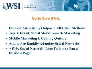 So to Sum It Up:

•   Internet Advertising Outpaces All Other Methods
•   Top 3: Email, Social Media, Search Marketing
•   Mobile Marketing is Gaining Quickly!
•   Adults Are Rapidly Adopting Social Networks
•   > 50% Social Network Users Follow or Fan a
    Business Page
 