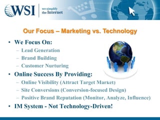 Our Focus – Marketing vs. Technology
• We Focus On:
  – Lead Generation
  – Brand Building
  – Customer Nurturing
• Online Success By Providing:
  – Online Visibility (Attract Target Market)
  – Site Conversions (Conversion-focused Design)
  – Positive Brand Reputation (Monitor, Analyze, Influence)
• IM System - Not Technology-Driven!
 