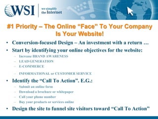 #1 Priority – The Online “Face” To Your Company
                 Is Your Website!
• Conversion-focused Design – An investment with a return …
• Start by identifying your online objectives for the website:
   – Increase BRAND AWARENESS
   – LEAD GENERATION
   – E-COMMERCE

   – INFORMATIONAL or CUSTOMER SERVICE

• Identify the “Call To Action”. E.G.:
   –   Submit an online form
   –   Download a brochure or whitepaper
   –   Call your phone number
   –   Buy your products or services online

• Design the site to funnel site visitors toward “Call To Action”
 