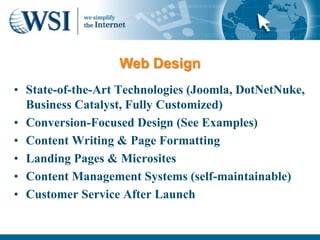 Web Design
• State-of-the-Art Technologies (Joomla, DotNetNuke,
  Business Catalyst, Fully Customized)
• Conversion-Focused Design (See Examples)
• Content Writing & Page Formatting
• Landing Pages & Microsites
• Content Management Systems (self-maintainable)
• Customer Service After Launch
 
