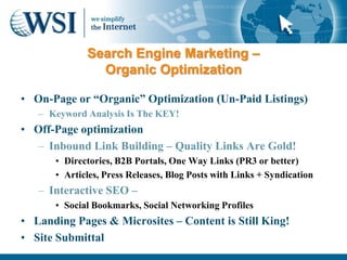 Search Engine Marketing –
               Organic Optimization

• On-Page or “Organic” Optimization (Un-Paid Listings)
   – Keyword Analysis Is The KEY!
• Off-Page optimization
  – Inbound Link Building – Quality Links Are Gold!
      • Directories, B2B Portals, One Way Links (PR3 or better)
      • Articles, Press Releases, Blog Posts with Links + Syndication
   – Interactive SEO –
      • Social Bookmarks, Social Networking Profiles
• Landing Pages & Microsites – Content is Still King!
• Site Submittal
 