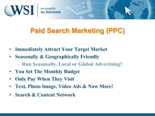 Paid Search Marketing (PPC)

• Immediately Attract Your Target Market
• Seasonally & Geographically Friendly
   – Run Seasonally. Local or Global Advertising!
• You Set The Monthly Budget
• Only Pay When They Visit
• Text, Photo Image, Video Ads & Now More!
• Search & Content Network
 
