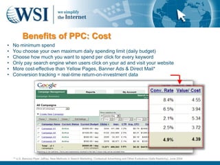 Benefits of PPC: Cost
•   No minimum spend
•   You choose your own maximum daily spending limit (daily budget)
•   Choose how much you want to spend per click for every keyword
•   Only pay search engine when users click on your ad and visit your website
•   More cost-effective than Yellow Pages, Banner Ads & Direct Mail*
•   Conversion tracking = real-time return-on-investment data




    ** U.S. Bancorp Piper Jaffray, New Methods in Search Marketing: Contextual Advertising and Other Evolutions (Safa Rashtchy), June 2004
 