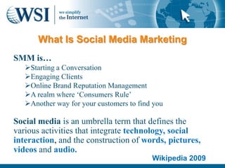 What Is Social Media Marketing
SMM is…
   Starting a Conversation
   Engaging Clients
   Online Brand Reputation Management
   A realm where ‘Consumers Rule’
   Another way for your customers to find you

Social media is an umbrella term that defines the
various activities that integrate technology, social
interaction, and the construction of words, pictures,
videos and audio.
                                          Wikipedia 2009
 