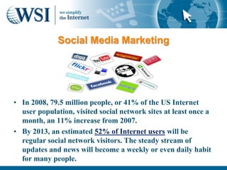 Social Media Marketing




• In 2008, 79.5 million people, or 41% of the US Internet
  user population, visited social network sites at least once a
  month, an 11% increase from 2007.
• By 2013, an estimated 52% of Internet users will be
  regular social network visitors. The steady stream of
  updates and news will become a weekly or even daily habit
  for many people.
 