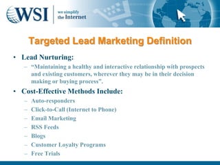 Targeted Lead Marketing Definition
• Lead Nurturing:
   – “Maintaining a healthy and interactive relationship with prospects
     and existing customers, wherever they may be in their decision
     making or buying process”.
• Cost-Effective Methods Include:
   –   Auto-responders
   –   Click-to-Call (Internet to Phone)
   –   Email Marketing
   –   RSS Feeds
   –   Blogs
   –   Customer Loyalty Programs
   –   Free Trials
 