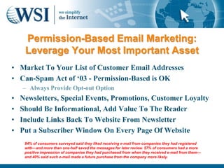 Permission-Based Email Marketing:
     Leverage Your Most Important Asset
• Market To Your List of Customer Email Addresses
• Can-Spam Act of „03 - Permission-Based is OK
    – Always Provide Opt-out Option
•   Newsletters, Special Events, Promotions, Customer Loyalty
•   Should Be Informational, Add Value To The Reader
•   Include Links Back To Website From Newsletter
•   Put a Subscriber Window On Every Page Of Website
     84% of consumers surveyed said they liked receiving e-mail from companies they had registered
     with—and more than one-half saved the messages for later review. 57% of consumers had a more
     positive impression of companies they had purchased from when they received e-mail from them—
     and 40% said such e-mail made a future purchase from the company more likely.
 