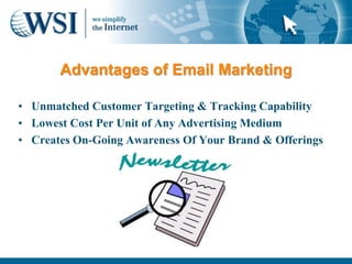 Advantages of Email Marketing

• Unmatched Customer Targeting & Tracking Capability
• Lowest Cost Per Unit of Any Advertising Medium
• Creates On-Going Awareness Of Your Brand & Offerings
 