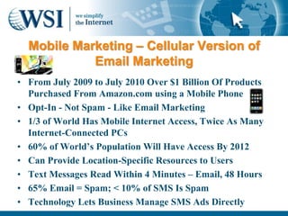 Mobile Marketing – Cellular Version of
            Email Marketing
• From July 2009 to July 2010 Over $1 Billion Of Products
  Purchased From Amazon.com using a Mobile Phone
• Opt-In - Not Spam - Like Email Marketing
• 1/3 of World Has Mobile Internet Access, Twice As Many
  Internet-Connected PCs
• 60% of World‟s Population Will Have Access By 2012
• Can Provide Location-Specific Resources to Users
• Text Messages Read Within 4 Minutes – Email, 48 Hours
• 65% Email = Spam; < 10% of SMS Is Spam
• Technology Lets Business Manage SMS Ads Directly
 