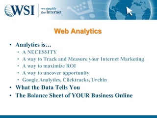 Web Analytics
• Analytics is…
  •   A NECESSITY
  •   A way to Track and Measure your Internet Marketing
  •   A way to maximize ROI
  •   A way to uncover opportunity
  •   Google Analytics, Clicktracks, Urchin
• What the Data Tells You
• The Balance Sheet of YOUR Business Online
 