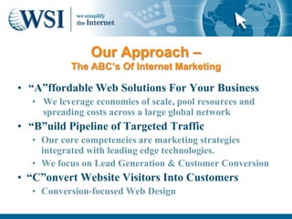 Our Approach –
           The ABC’s Of Internet Marketing

• “A”ffordable Web Solutions For Your Business
  • We leverage economies of scale, pool resources and
    spreading costs across a large global network
• “B”uild Pipeline of Targeted Traffic
  • Our core competencies are marketing strategies
    integrated with leading edge technologies.
  • We focus on Lead Generation & Customer Conversion
• “C”onvert Website Visitors Into Customers
  • Conversion-focused Web Design
 