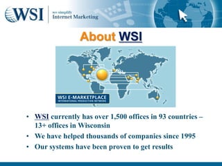 About WSI




      • WSI currently has over 1,500 offices in 93 countries –
        13+ offices in Wisconsin
      • We have helped thousands of companies since 1995
      • Our systems have been proven to get results
7/24/2011                                                        52
 