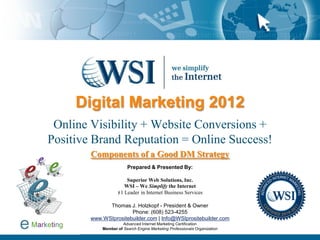 Digital Marketing 2012
 Online Visibility + Website Conversions +
Positive Brand Reputation = Online Success!
        Components of a Good DM Strategy
                        Prepared & Presented By:

                       Superior Web Solutions, Inc.
                      WSI – We Simplify the Internet
                   #1 Leader in Internet Business Services

              Thomas J. Holzkopf - President & Owner
                       Phone: (608) 523-4255
        www.WSIprositebuilder.com | Info@WSIprositebuilder.com
                      Advanced Internet Marketing Certification
            Member of Search Engine Marketing Professionals Organization
 