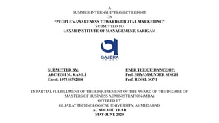 A
SUMMER INTERNSHIP PROJECT REPORT
ON
“PEOPLE’s AWARENESS TOWARDS DIGITAL MARKETING”
SUBMITTED TO
LAXMI INSTITUTE OF MANAGEMENT, SARIGAM
IN PARTIAL FULFILLMENT OF THE REQUIREMENT OF THE AWARD OF THE DEGREE OF
MASTERS OF BUSINESS ADMINISTRATION (MBA)
OFFERED BY
GUJARAT TECHNOLOGICAL UNIVERSITY, AHMEDABAD
ACADEMIC YEAR
MAY-JUNE 2020
SUBMITTED BY:
ARCHISH M. KAMLI
Enrol: 197310592014
UNER THE GUIDANCE OF:
Prof. SHYAMSUNDER SINGH
Prof. RINAL SONI
 
