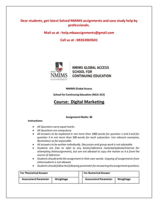 Dear students, get latest Solved NMIMS assignments and case study help by
professionals.
Mail us at : help.mbaassignments@gmail.com
Call us at : 08263069601
NMIMS Global Access
School for Continuing Education (NGA-SCE)
Course: Digital Marketing
Assignment Marks: 30
Instructions:
 All Questions carry equal marks.
 All Questions are compulsory
 All answers to be explained in not more than 1000 words for question 1 and 2 and for
question 3 in not more than 500 words for each subsection. Use relevant examples,
illustrations as far aspossible.
 All answers to be written individually. Discussion and group work is not advisable.
 Students are free to refer to any books/reference material/website/internet for
attempting theirassignments, but are not allowed to copy the matter as it is from the
source of reference.
 Studentsshould writethe assignment in their own words. Copying of assignments from
otherstudents is not allowed.
 Studentsshould followthefollowing parameterforanswering theassignmentquestions.
For Theoretical Answer For Numerical Answer
AssessmentParameter Weightage AssessmentParameter Weightage
 