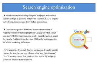 Search engine optimization
SEO is the art of ensuring that your webpages and articles
feature as high as possible on relevant searches. SEO is organic
advertising, meaning you don’t bid on positioning.
The ultimate goal of SEO is to increase the number of
website visitors by ranking highly in Google (or other search
engines’) SERPs (search engine results page) for certain target
keywords. Add to this the fact that SEO is the least expensive
of all the marketing techniques .
For example, if you sell flowers online, you’ll might want to
feature for searches such as ‘flower sales’ and ‘buy flowers.’
You’ll want to ensure that you have that text in the webpage
you want to show for that search.
 