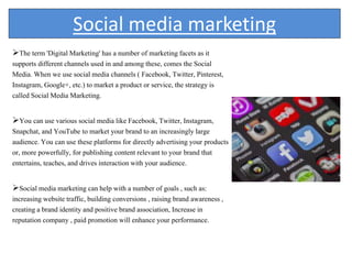 Social media marketing
The term 'Digital Marketing' has a number of marketing facets as it
supports different channels used in and among these, comes the Social
Media. When we use social media channels ( Facebook, Twitter, Pinterest,
Instagram, Google+, etc.) to market a product or service, the strategy is
called Social Media Marketing.
You can use various social media like Facebook, Twitter, Instagram,
Snapchat, and YouTube to market your brand to an increasingly large
audience. You can use these platforms for directly advertising your products
or, more powerfully, for publishing content relevant to your brand that
entertains, teaches, and drives interaction with your audience.
Social media marketing can help with a number of goals , such as:
increasing website traffic, building conversions , raising brand awareness ,
creating a brand identity and positive brand association, Increase in
reputation company , paid promotion will enhance your performance.
 