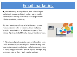 Email marketing
 Email marketing in comparison to other forms of digital
marketing is considered cheap; it is also a way to rapidly
communicate a message such as their value proposition to
existing or potential customers .
It involves using email to send advertisements , request
business, or solicit sales or donations. Email marketing
strategies commonly seek to achieve one or more of three
primary objectives, to build loyalty, trust, or brand awareness.
 Advantages of email marekting were as follows;Low costs.
One of the most obvious advantages of email marketing is its
lower cost compared to mainstream marketing channels, reach
an already engaged audience , deliever targeted messages, easy
to measure , easy to share , reach a global audience.
 