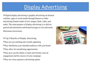 Display Advertising
Digital display advertising is graphic advertising on Internet
websites, apps or social media through banners or other
advertising formats made of text, images, flash, video, and
audio. The main purpose of display advertising is to deliver
general advertisements and brand messages to site and create
Maximum conversions.
Top 5 Benefits of Display Advertising
•They are eye-catching and visually appealing
•They familiarize your intended audience with your brand
•They allow for remarketing opportunities
•They give you the ability to track and monitor your ad
engagement and the success of your campaign
•They are a less expensive advertising option
 