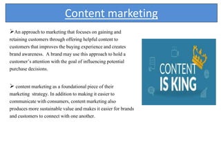 Content marketing
An approach to marketing that focuses on gaining and
retaining customers through offering helpful content to
customers that improves the buying experience and creates
brand awareness. A brand may use this approach to hold a
customer’s attention with the goal of influencing potential
purchase decisions.
 content marketing as a foundational piece of their
marketing strategy. In addition to making it easier to
communicate with consumers, content marketing also
produces more sustainable value and makes it easier for brands
and customers to connect with one another.
 