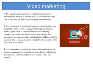 Video marketing
This type of advertising in terms of digital/online means are
advertisements that play on online videos e.g. YouTube videos. This
type of marketing has seen an increase in popularity over time.
 It is a component of an integrated marketing communications plan
designed to increase audience engagement through social activity
around a given video. In a successful social video marketing
campaign, the content, distribution strategy and consumer self-
expression tools combine to allow an individual to “add their voice” or
co-create value to a piece of content - then further disseminate it out to
their social acquaintances.
It is using videos to promote and market your product or service,
increase engagement on your digital and social channels, educate your
consumers and customers, and reach your audience with a new
medium.
 