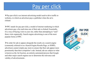 Pay per click
Pay-per-click is an internet advertising model used to drive traffic to
websites, in which an advertiser pays a publisher when the ad is
clicked.
PPC stands for pay-per-click, a model of internet marketing in which
advertisers pay a fee each time one of their ads is clicked. Essentially,
it's a way of buying visits to your site, rather than attempting to “earn”
those visits organically. Search engine advertising is one of the most
popular forms of PPC.
In order for ads to appear alongside the results on a search engine
(commonly referred to as a Search Engine Results Page, or SERP),
advertisers cannot simply pay more to ensure that their ads appear more
prominently than their competitor’s ads. Instead, ads are subject to what
is known as the Ad Auction, an entirely automated process that Google
and other major search engines use to determine the relevance and
validity of advertisements .
 
