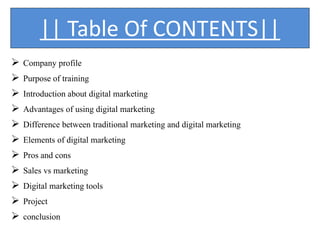 || Table Of CONTENTS||
 Company profile
 Purpose of training
 Introduction about digital marketing
 Advantages of using digital marketing
 Difference between traditional marketing and digital marketing
 Elements of digital marketing
 Pros and cons
 Sales vs marketing
 Digital marketing tools
 Project
 conclusion
 