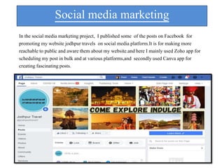 Social media marketing
In the social media marketing project, I published some of the posts on Facebook for
promoting my website jodhpur travels on social media platform.It is for making more
reachable to public and aware them about my website.and here I mainly used Zoho app for
scheduling my post in bulk and at various platforms,and secondly used Canva app for
creating fascinating posts.
 
