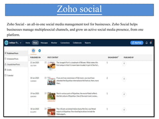 Zoho social
Zoho Social - an all-in-one social media management tool for businesses. Zoho Social helps
businesses manage multiplesocial channels, and grow an active social media presence, from one
platform.
 